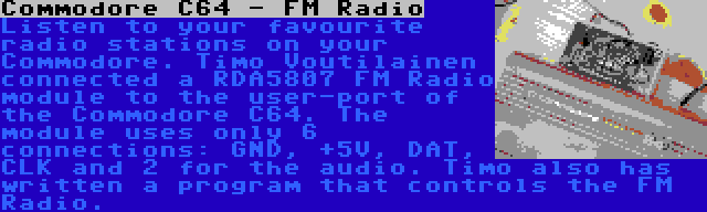 Commodore C64 - FM Radio | Listen to your favourite radio stations on your Commodore. Timo Voutilainen connected a RDA5807 FM Radio module to the user-port of the Commodore C64. The module uses only 6 connections: GND, +5V, DAT, CLK and 2 for the audio. Timo also has written a program that controls the FM Radio.