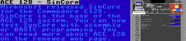 ACE 128 - SinCore | Mirkosoft released SinCore for the Commodore C128. SinCore is the base of the ACE 128 system. You can now test SynCore with assembly or BASIC programming. You can read more about ACE 128 on the renewed web page.