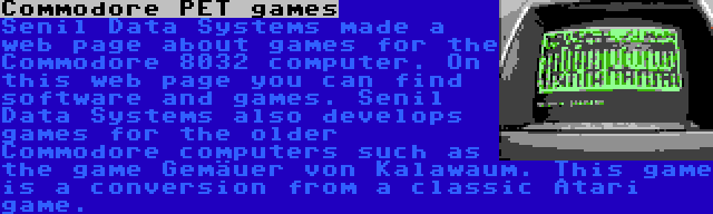 Commodore PET games | Senil Data Systems made a web page about games for the Commodore 8032 computer. On this web page you can find software and games. Senil Data Systems also develops games for the older Commodore computers such as the game Gemäuer von Kalawaum. This game is a conversion from a classic Atari game.