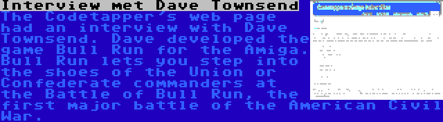 Interview met Dave Townsend | The Codetapper's web page had an interview with Dave Townsend. Dave developed the game Bull Run for the Amiga. Bull Run lets you step into the shoes of the Union or Confederate commanders at the Battle of Bull Run, the first major battle of the American Civil War.