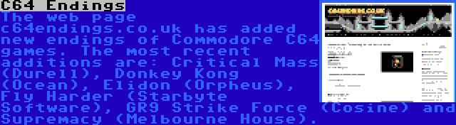 C64 Endings | The web page c64endings.co.uk has added new endings of Commodore C64 games. The most recent additions are: Critical Mass (Durell), Donkey Kong (Ocean), Elidon (Orpheus), Fly Harder (Starbyte Software), GR9 Strike Force (Cosine) and Supremacy (Melbourne House).