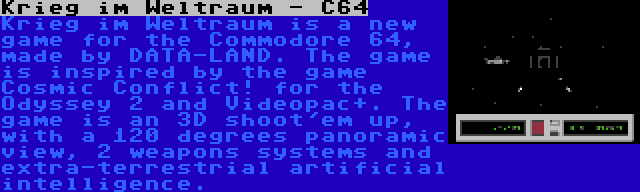 Krieg im Weltraum - C64 | Krieg im Weltraum is a new game for the Commodore 64, made by DATA-LAND. The game is inspired by the game Cosmic Conflict! for the Odyssey 2 and Videopac+. The game is an 3D shoot'em up, with a 120 degrees panoramic view, 2 weapons systems and extra-terrestrial artificial intelligence.