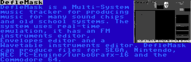 DefleMask | DefleMask is a Multi-System music tracker for producing music for many sound chips and old school systems. The system uses real-time emulation, it has an FM instruments editor, Envelopes editor and a Wavetable instruments editor. DefleMask can produce files for SEGA, Nintendo, NEC PC-Engine/TurboGrafx-16 and the Commodore 64.