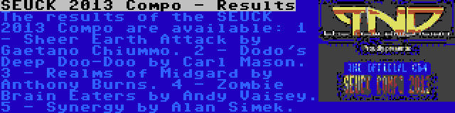 SEUCK 2013 Compo - Results | The results of the SEUCK 2013 Compo are available:
1 - Sheer Earth Attack by Gaetano Chiummo.
2 - Dodo's Deep Doo-Doo by Carl Mason.
3 - Realms of Midgard by Anthony Burns.
4 - Zombie Brain Eaters by Andy Vaisey.
5 - Synergy by Alan Simek.