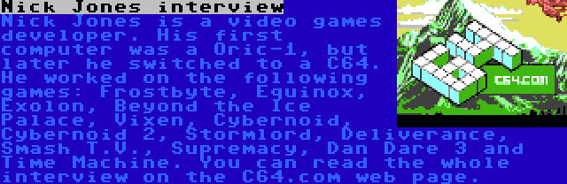 Nick Jones interview | Nick Jones is a video games developer. His first computer was a Oric-1, but later he switched to a C64. He worked on the following games: Frostbyte, Equinox, Exolon, Beyond the Ice Palace, Vixen, Cybernoid, Cybernoid 2, Stormlord, Deliverance, Smash T.V., Supremacy, Dan Dare 3 and Time Machine. You can read the whole interview on the C64.com web page.