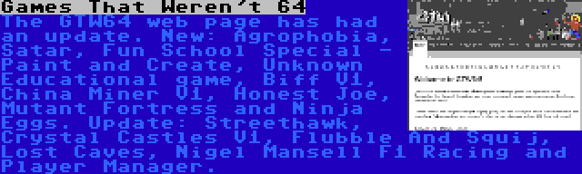 Games That Weren't 64 | The GTW64 web page has had an update. New: Agrophobia, Satar, Fun School Special - Paint and Create, Unknown Educational game, Biff V1, China Miner V1, Honest Joe, Mutant Fortress and Ninja Eggs. Update: Streethawk, Crystal Castles V1, Flubble And Squij, Lost Caves, Nigel Mansell F1 Racing and Player Manager.