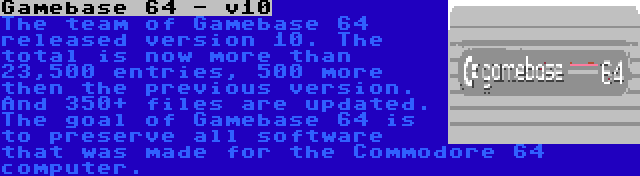 Gamebase 64 - v10 | The team of Gamebase 64 released version 10. The total is now more than 23,500 entries, 500 more then the previous version. And 350+ files are updated. The goal of Gamebase 64 is to preserve all software that was made for the Commodore 64 computer.