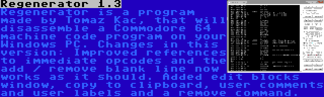 Regenerator 1.3 | Regenerator is a program made by Tomaz Kac, that will disassemble a Commodore 64 machine code program on your Windows PC. Changes in this version: Improved references to immediate opcodes and the add / remove blank line now works as it should. Added edit blocks window, copy to clipboard, user comments and user labels and a remove command.