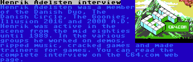 Henrik Adelsten interview | Henrik Adelsten was a member of the Danish Duo, The Danish Circle, The Goonies, Illusion 2016 and 2000 A.D. Henrik was active in the scene from the mid eighties until 1989. In the various groups he worked on demos, ripped music, cracked games and made trainers for games. You can read the complete interview on the C64.com web page.