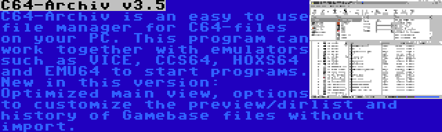 C64-Archiv v3.5 | C64-Archiv is an easy to use file manager for C64-files on your PC. This program can work together with emulators such as VICE, CCS64, HOXS64 and EMU64 to start programs. New in this version: Optimized main view, options to customize the preview/dirlist and history of Gamebase files without import.