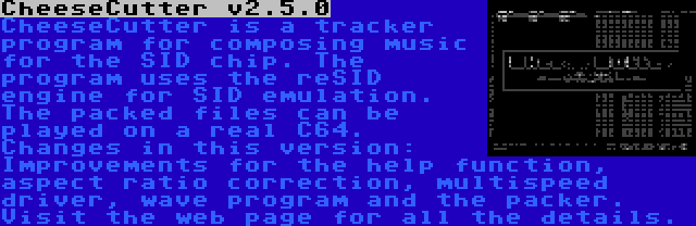 CheeseCutter v2.5.0 | CheeseCutter is a tracker program for composing music for the SID chip. The program uses the reSID engine for SID emulation. The packed files can be played on a real C64. Changes in this version: Improvements for the help function, aspect ratio correction, multispeed driver, wave program and the packer. Visit the web page for all the details.