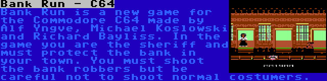 Bank Run - C64 | Bank Run is a new game for the Commodore C64 made by Alf Yngve, Michael Koslowski and Richard Bayliss. In the game you are the sheriff and must protect the bank in your town. You must shoot the bank robbers but be careful not to shoot normal costumers.