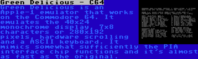 Green Delicious - C64 | Green Delicious is an Apple-1 emulator that works on the Commodore 64. It emulates the 40x24 monochrome display, 7x8 characters or 280x192 pixels, hardware scrolling and a ASCII keyboard. It mimics somewhat sufficiently the PIA interface chip functions and it's almost as fast as the original.