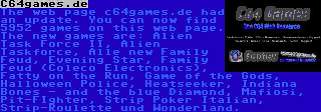 C64games.de | The web page c64games.de had an update. You can now find 5952 games on this web page. The new games are: Alien Task Force II, Alien Taskforce, Alle new Family Feud, Evening Star, Family Feud (Coleco Electronics), Fatty on the Run, Game of the Gods, Halloween Police, Heatseeker, Indiana Bones - and the blue Diamond, Mafiosi, Pit-FIghter, Strip Poker Italian, Strip-Roulette und Wonderland.