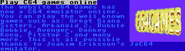 Play C64 games online | The website C64 Games has now a C64 emulator online. You can play the well known games such as: Great Giana Sisters, Arkanoid 2, Bubble Bobble, Avenger, Donkey Kong, Pitstop 2 and many more. This is all possible thanks to Joakim Eriksson's JaC64 emulator.