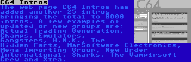 C64 Intros | The web page C64 Intros has added another 25 intros bringing the total to 9000 intros. A few examples of updated or new groups are: Actual Trading Generation, Champs, Emulators, Gangsters, H.N.K., The Hidden Farts, MarSoftware Electronics, Mega Importing Group, New Order International, Sharks, The Vampirsoft Crew and Xtra.