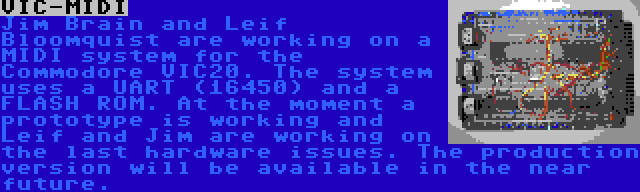 VIC-MIDI | Jim Brain and Leif Bloomquist are working on a MIDI system for the Commodore VIC20. The system uses a UART (16450) and a FLASH ROM. At the moment a prototype is working and Leif and Jim are working on the last hardware issues. The production version will be available in the near future.