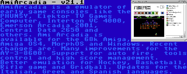 AmiArcadia - v21.1 | AmiArcadia is a emulator of early game consoles like the PHUNSY, Elektor TV Games Computer, Interton VC 4000, Emerson Arcadia 2001, Central Data 2650 and others. Ami Arcadia is available for the 68k Amiga, Amiga OS4, MorphOS and Windows. Recent changes are: Many improvements for the AY-3-8600: Support for auto fire,  tools control and high score management. Better emulation for Hockey, Basketball, Rifle game and Gridball. Updates for the Italian, Greek and Spanish languages.