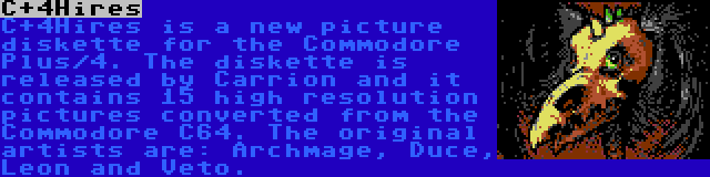 C+4Hires | C+4Hires is a new picture diskette for the Commodore Plus/4. The diskette is released by Carrion and it contains 15 high resolution pictures converted from the Commodore C64. The original artists are: Archmage, Duce, Leon and Veto.