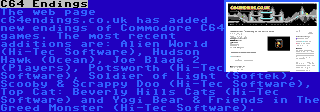 C64 Endings | The web page c64endings.co.uk has added new endings of Commodore C64 games. The most recent additions are: Alien World (Hi-Tec Software), Hudson Hawk (Ocean), Joe Blade 2 (Players), Potsworth (Hi-Tec Software), Soldier of Light (Softek), Scooby & Scrappy Doo (Hi-Tec Software), Top Cat: Beverly Hills Cats (Hi-Tec Software) and Yogi Bear & Friends in The Greed Monster (Hi-Tec Software).