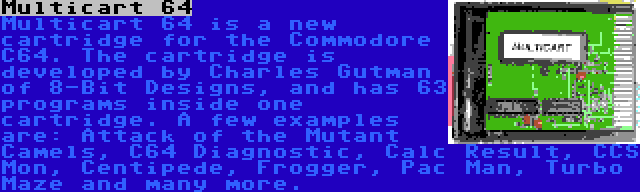 Multicart 64 | Multicart 64 is a new cartridge for the Commodore C64. The cartridge is developed by Charles Gutman of 8-Bit Designs, and has 63 programs inside one cartridge. A few examples are: Attack of the Mutant Camels, C64 Diagnostic, Calc Result, CCS Mon, Centipede, Frogger, Pac Man, Turbo Maze and many more.