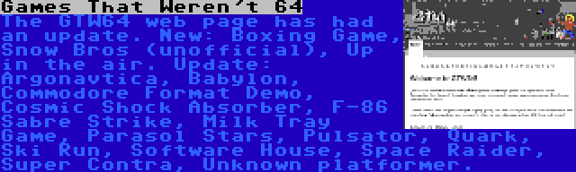 Games That Weren't 64 | The GTW64 web page has had an update. New: Boxing Game, Snow Bros (unofficial), Up in the air. Update: Argonavtica, Babylon, Commodore Format Demo, Cosmic Shock Absorber, F-86 Sabre Strike, Milk Tray Game, Parasol Stars, Pulsator, Quark, Ski Run, Software House, Space Raider, Super Contra, Unknown platformer.