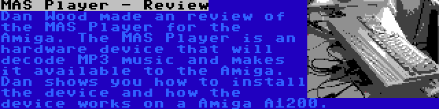 MAS Player - Review | Dan Wood made an review of the MAS Player for the Amiga. The MAS Player is an hardware device that will decode MP3 music and makes it available to the Amiga. Dan shows you how to install the device and how the device works on a Amiga A1200.