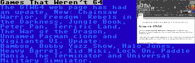 Games That Weren't 64 | The GTW64 web page has had an update. New: Chainsaw Warrior, Freedom: Rebels in the Darkness, Jungle Book, Peter Pan, Terrific Land, The War of the Dragon, Unnamed Pacman clone and Vigilante V1. Update: Bamboo, Bobby Yazz Show, Halo Jones, Heavy Barrel, Kid Niki, Lock On, Paddle Mania, The Terminator and Universal Military Simulator.