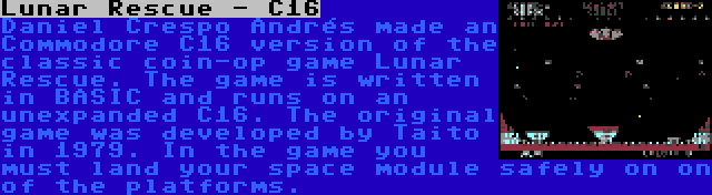 Lunar Rescue - C16 | Daniel Crespo Andrés made an Commodore C16 version of the classic coin-op game Lunar Rescue. The game is written in BASIC and runs on an unexpanded C16. The original game was developed by Taito in 1979. In the game you must land your space module safely on on of the platforms.