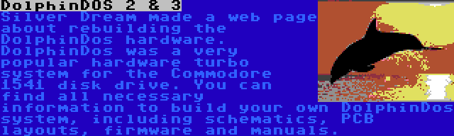 DolphinDOS 2 & 3 | Silver Dream made a web page about rebuilding the DolphinDos hardware. DolphinDos was a very popular hardware turbo system for the Commodore 1541 disk drive. You can find all necessary information to build your own DolphinDos system, including schematics, PCB layouts, firmware and manuals.