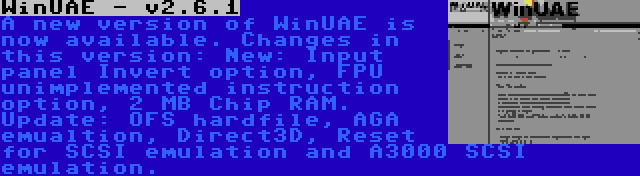 WinUAE - v2.6.1 | A new version of WinUAE is now available. Changes in this version: New: Input panel Invert option, FPU unimplemented instruction option, 2 MB Chip RAM. Update: OFS hardfile, AGA emualtion, Direct3D, Reset for SCSI emulation and A3000 SCSI emulation.