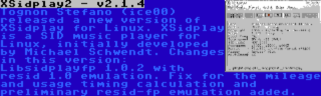 XSidplay2 - v2.1.4 | Tognon Stefano (ice00) released a new version of XSidplay for Linux. XSidplay is a SID music player for Linux, initially developed by Michael Schwendt. Changes in this version: Libsidplayfp 1.0.2 with resid 1.0 emulation. Fix for the mileage and usage timing calculation and preliminary resid-fp emulation added.