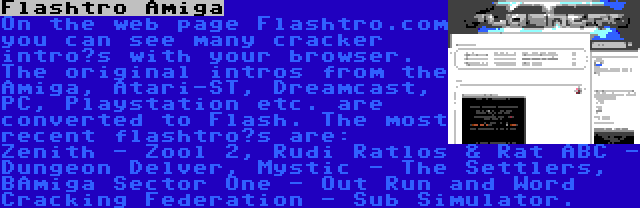 Flashtro Amiga | On the web page Flashtro.com you can see many cracker intro’s with your browser. The original intros from the Amiga, Atari-ST, Dreamcast, PC, Playstation etc. are converted to Flash. The most recent flashtro’s are: Zenith - Zool 2, Rudi Ratlos & Rat ABC - Dungeon Delver, Mystic - The Settlers, BAmiga Sector One - Out Run and Word Cracking Federation - Sub Simulator.