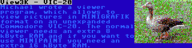 View3K - VIC-20 | Michael wrote a viewer program, which allows to view pictures in MINIGRAFIK format on an unexpanded Commodore VIC-20. The normal viewer needs an extra 8 kByte RAM and if you want to use MINIPAINT you need an extra 16 kByte RAM.