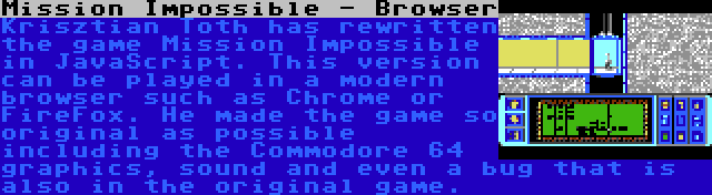 Mission Impossible - Browser | Krisztian Toth has rewritten the game Mission Impossible in JavaScript. This version can be played in a modern browser such as Chrome or FireFox. He made the game so original as possible including the Commodore 64 graphics, sound and even a bug that is also in the original game.