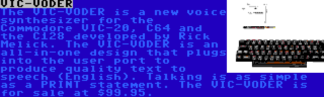 VIC-VODER | The VIC-VODER is a new voice synthesizer for the Commodore VIC-20, C64 and the C128 developed by Rick Melick. The VIC-VODER is an all-in-one design that plugs into the user port to produce quality text to speech (English). Talking is as simple as a PRINT statement. The VIC-VODER is for sale at $99.95.