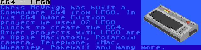 C64 - LEGO | Chris McVeigh has built a Commodore C64 from LEGO. In his C64 Adore Edition project he used 82 LEGO blocks to create the C64. Other projects with LEGO are a Apple Macintosh, Polaroid camera, Telephone, iMac, Wheatley, Pokeball and many more.