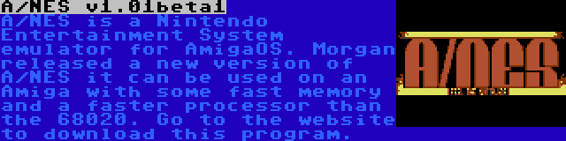 A/NES v1.01beta1 | A/NES is a Nintendo Entertainment System emulator for AmigaOS. Morgan released a new version of A/NES it can be used on an Amiga with some fast memory and a faster processor than the 68020. Go to the website to download this program.
