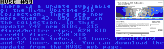 HVSC #59 | There is a update available of the High Voltage SID Collection. There are now more then 43. 856 SIDs in the collection. In this update 747 new SIDs, 315 fixed/better rips, 629 SID credit fixes, 750 SID model/clock infos, 14 tunes identified and 42 tunes moved. You can download the update from the HVSC web page.