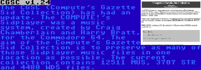 CGSC v1.24 | The CGSC (Compute's Gazette Sid Collection) has had an update. The COMPUTE!'s Sidplayer was a music system, created by Craig Chamberlain and Harry Bratt, for the Commodore 64. The aim of the Compute's Gazette Sid Collection is to preserve as many of those Sidplayer music files in one location as possible. The current collection contains 12511 MUS, 3707 STR and 4480 WDS files.