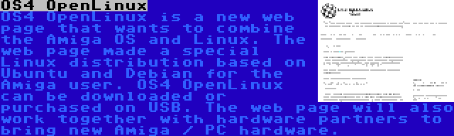 OS4 OpenLinux | OS4 OpenLinux is a new web page that wants to combine the Amiga OS and Linux. The web page made a special Linux distribution based on Ubuntu and Debian for the Amiga user. OS4 OpenLinux can be downloaded or purchased on USB. The web page will also work together with hardware partners to bring new Amiga / PC hardware.