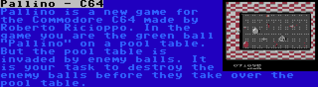 Pallino - C64 | Pallino is a new game for the Commodore C64 made by Roberto Ricioppo. In the game you are the green ball Pallino on a pool table. But the pool table is invaded by enemy balls. It is your task to destroy the enemy balls before they take over the pool table.