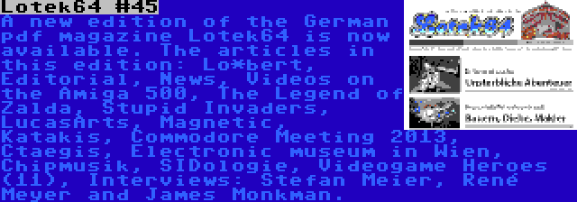 Lotek64 #45 | A new edition of the German pdf magazine Lotek64 is now available. The articles in this edition: Lo*bert, Editorial, News, Videos on the Amiga 500, The Legend of Zalda, Stupid Invaders, LucasArts, Magnetic, Katakis, Commodore Meeting 2013, Ctaegis, Electronic museum in Wien, Chipmusik, SIDologie, Videogame Heroes (11), Interviews: Stefan Meier, René Meyer and James Monkman.