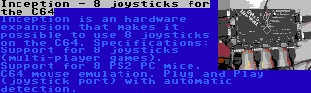 Inception - 8 joysticks for the C64 | Inception is an hardware expansion that makes it possible to use 8 joysticks on the C64. Specifications: Support for 8 joysticks (multi-player games). Support for 8 PS2 PC mice. C64 mouse emulation. Plug and Play (joystick port) with automatic detection.