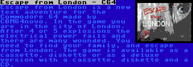 Escape from London - C64 | Escape from London is a new text adventure for the Commodore 64 made by CBM64novo. In the game you are in the city of London. After 4 or 5 explosions the electrical power fails and there are many wounded. You need to find your family, and escape from London. The game is available as a cassette, diskette or as a deluxe version with a cassette, diskette and a CD.