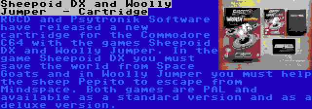 Sheepoid DX and Woolly Jumper  - Cartridge | RGCD and Psytronik Software have released a new cartridge for the Commodore C64 with the games Sheepoid DX and Woolly Jumper. In the game Sheepoid DX you must save the world from Space Goats and in Woolly Jumper you must help the sheep Pepito to escape from Mindspace. Both games are PAL and available as a standard version and as a deluxe version.