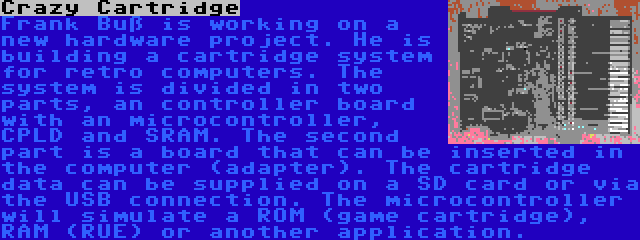 Crazy Cartridge | Frank Buß is working on a new hardware project. He is building a cartridge system for retro computers. The system is divided in two parts, an controller board with an microcontroller, CPLD and SRAM. The second part is a board that can be inserted in the computer (adapter). The cartridge data can be supplied on a SD card or via the USB connection. The microcontroller will simulate a ROM (game cartridge), RAM (RUE) or another application.