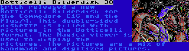 Botticelli Bilderdisk 38 | Erich released a new Botticelli Bilderdisk for the Commodore C16 and the Plus/4. This double-sided diskette is filled with pictures in the Botticelli format. The Magica viewer is used to display the pictures. The pictures are a mix of handmade and digitized pictures.