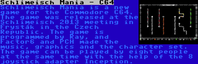 Schlimeisch Mania - C64 | Schlimeisch Mania is a new game for the Commodore C64. The game was released at the Schlimeisch 2013 meeting in Fryšták in the Czech Republic. The game is programmed by Ray, and Factor6 and PCH made the music, graphics and the character set. The game can be played by eight people at the same time with the help of the 8 joystick adapter Inception.