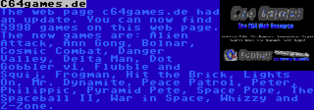 C64games.de | The web page c64games.de had an update. You can now find 5998 games on this web page. The new games are: Alien Attack, Ann Gong, Bolnar, Cosmic Combat, Danger Valley, Delta Man, Dot Gobbler v1, Flubble and Squij, Frogman, Hit the Brick, Lights On, Mr. Dynamite, Peace Patrol, Peter, Philippic, Pyramid Pete, Space Pope, The Spaceball II, War in Space, Whizzy and Z-Zone.